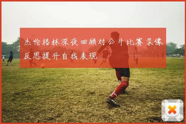 杰伦格林深夜回顾对公牛比赛录像反思提升自我表现
