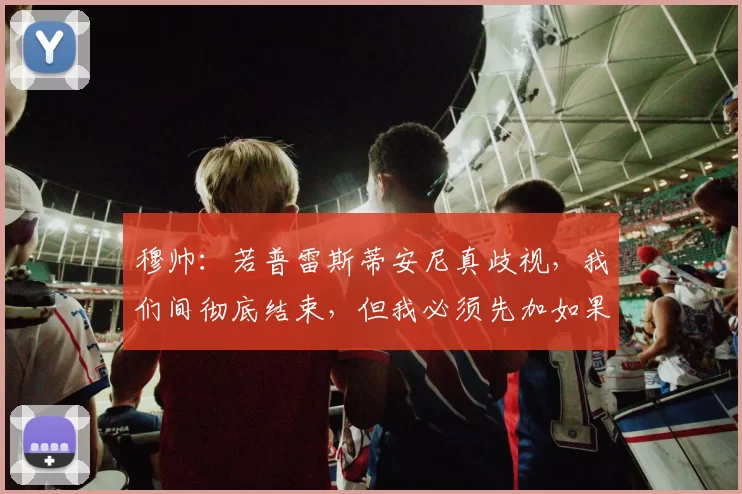 穆帅：若普雷斯蒂安尼真歧视，我们间彻底结束，但我必须先加如果