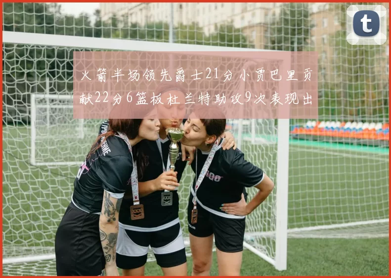 火箭半场领先爵士21分小贾巴里贡献22分6篮板杜兰特助攻9次表现出色