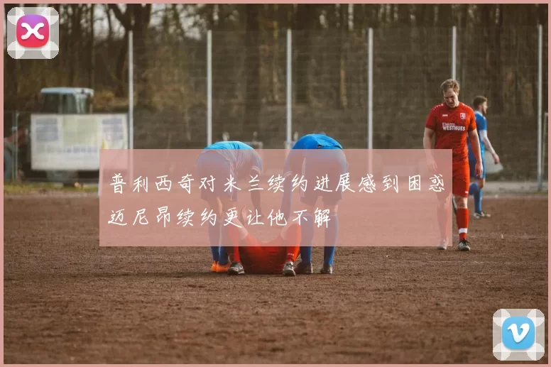普利西奇对米兰续约进展感到困惑迈尼昂续约更让他不解