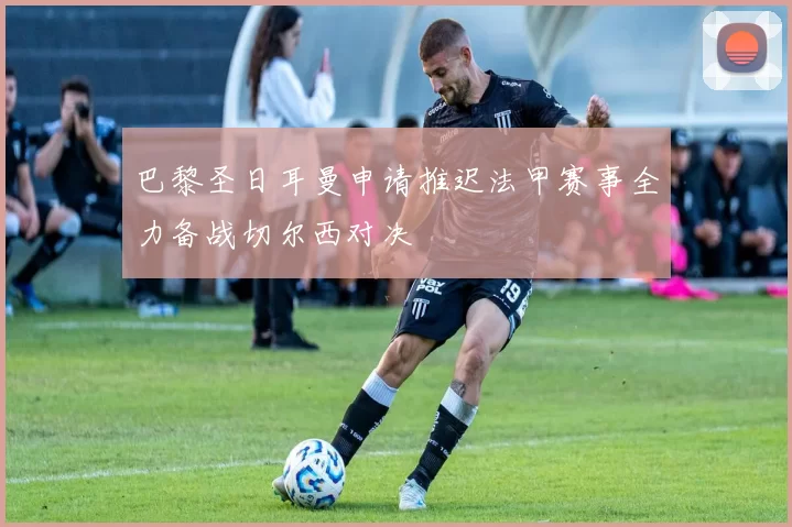 巴黎圣日耳曼申请推迟法甲赛事全力备战切尔西对决