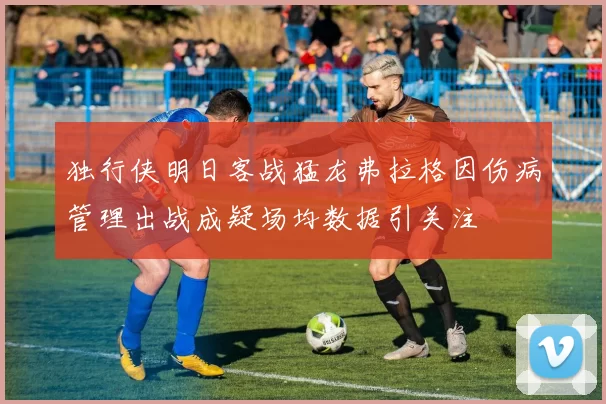 独行侠明日客战猛龙弗拉格因伤病管理出战成疑场均数据引关注