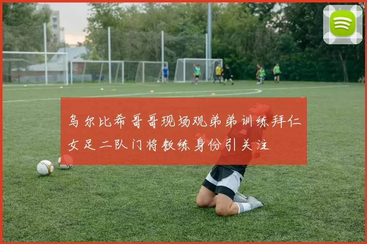 乌尔比希哥哥现场观弟弟训练拜仁女足二队门将教练身份引关注