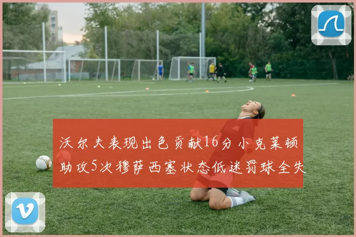 沃尔夫表现出色贡献16分小克莱顿助攻5次穆萨西塞状态低迷罚球全失