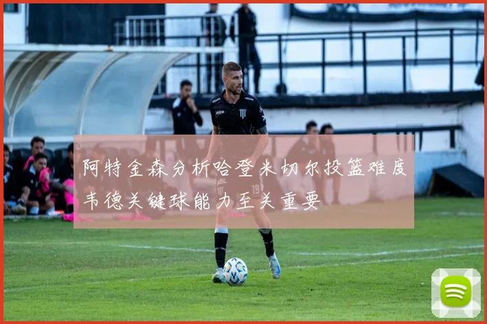 阿特金森分析哈登米切尔投篮难度韦德关键球能力至关重要