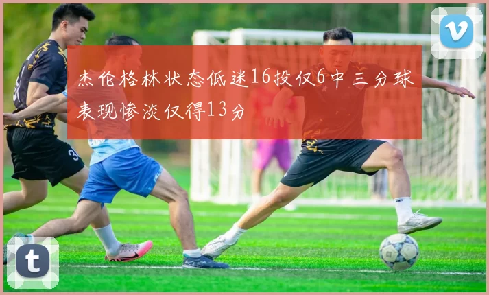 杰伦格林状态低迷16投仅6中三分球表现惨淡仅得13分