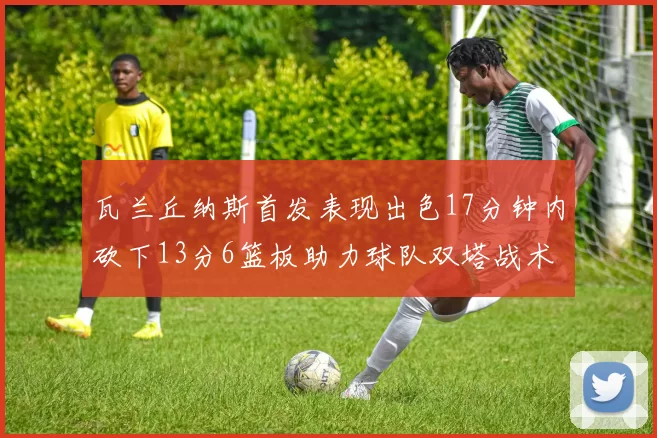 瓦兰丘纳斯首发表现出色17分钟内砍下13分6篮板助力球队双塔战术