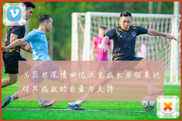 戈贝尔深情回忆沃克成长历程表达对其成就的自豪与支持