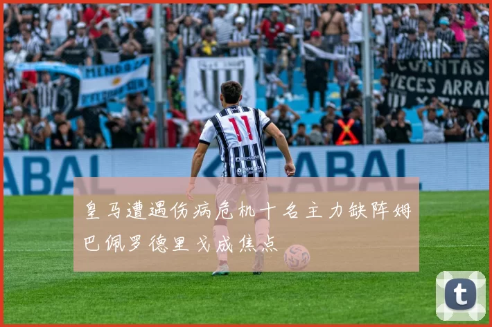 皇马遭遇伤病危机十名主力缺阵姆巴佩罗德里戈成焦点