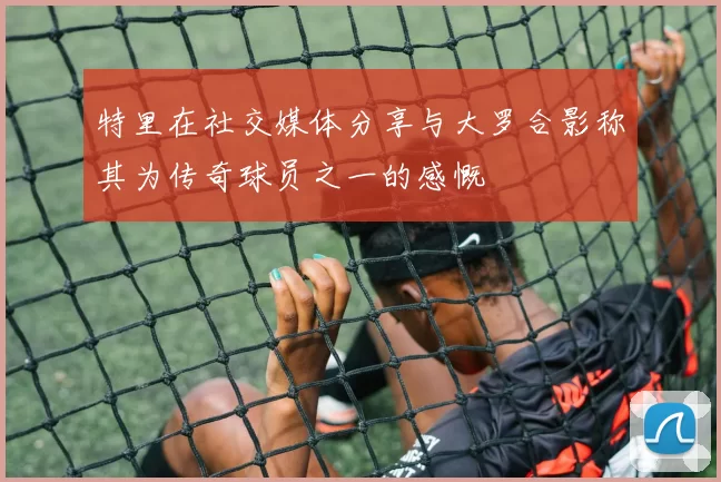 特里在社交媒体分享与大罗合影称其为传奇球员之一的感慨
