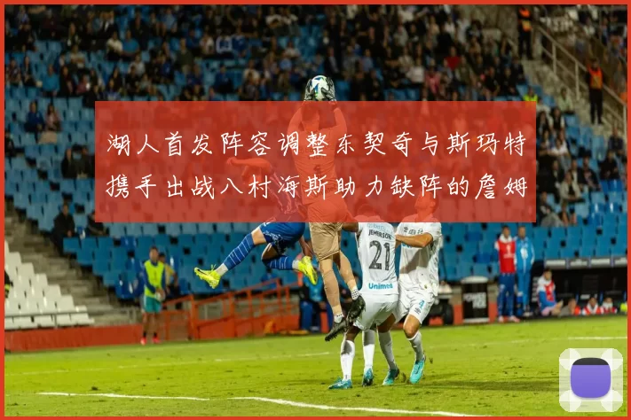湖人首发阵容调整东契奇与斯玛特携手出战八村海斯助力缺阵的詹姆斯艾顿