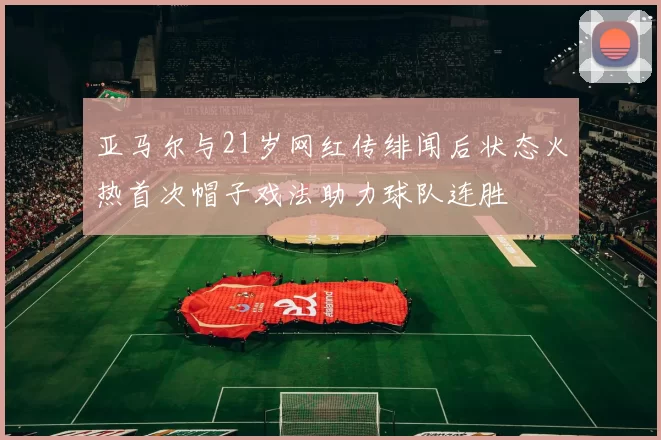 亚马尔与21岁网红传绯闻后状态火热首次帽子戏法助力球队连胜