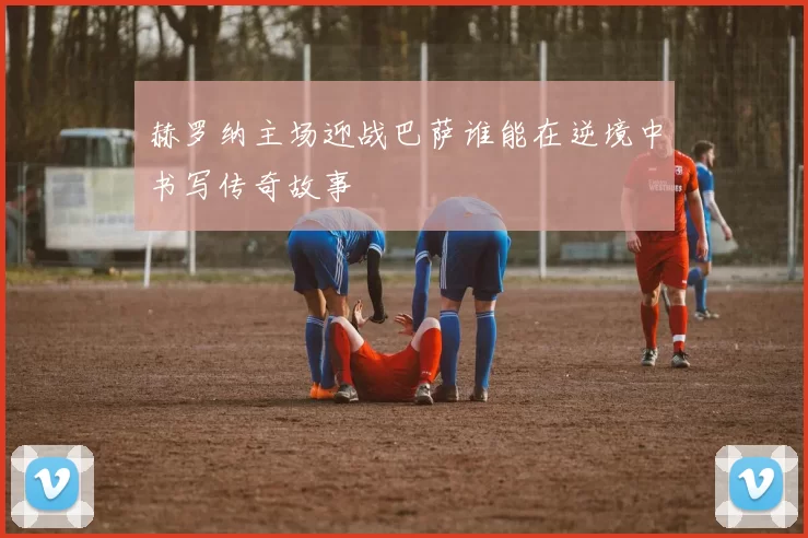 赫罗纳主场迎战巴萨谁能在逆境中书写传奇故事