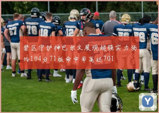 禁区守护神巴尔文展现超强实力场均104分71板命中率高达701