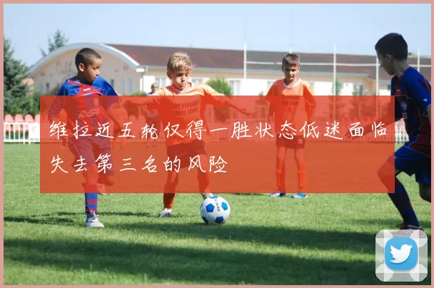 维拉近五轮仅得一胜状态低迷面临失去第三名的风险