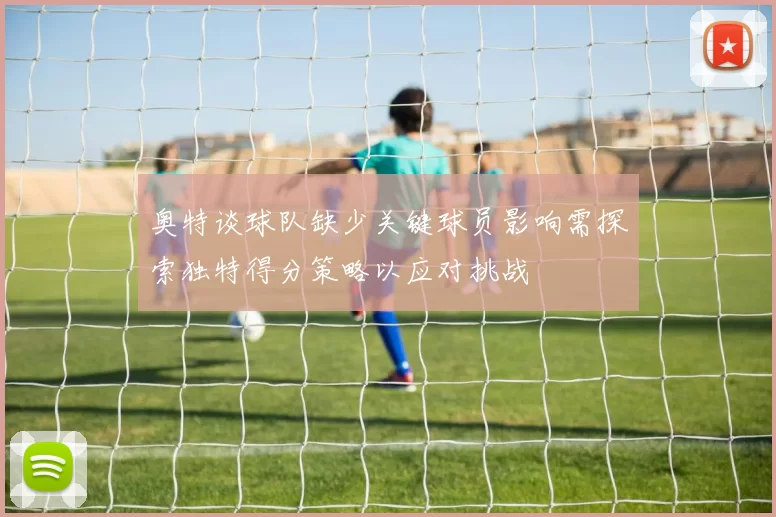 奥特谈球队缺少关键球员影响需探索独特得分策略以应对挑战
