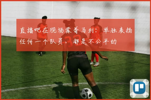 直播吧在现场蒙哥马利：单独表扬任何一个队员，都是不公平的