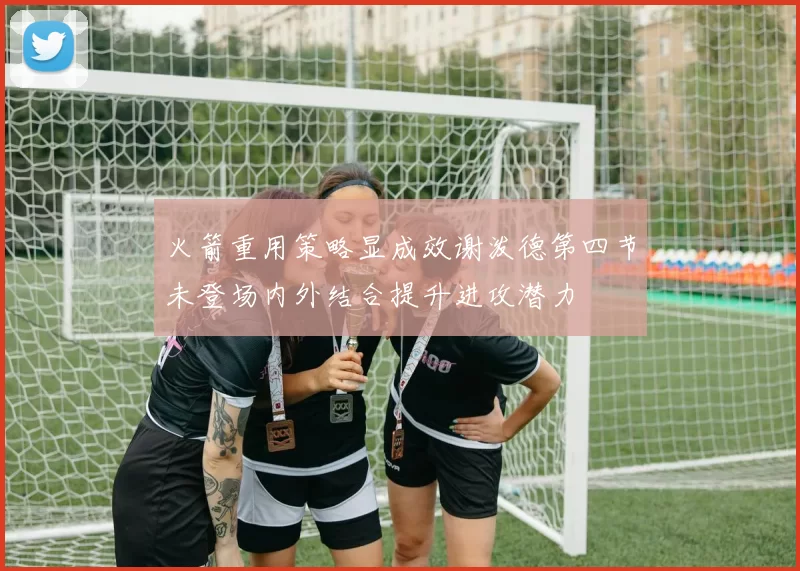 火箭重用策略显成效谢泼德第四节未登场内外结合提升进攻潜力