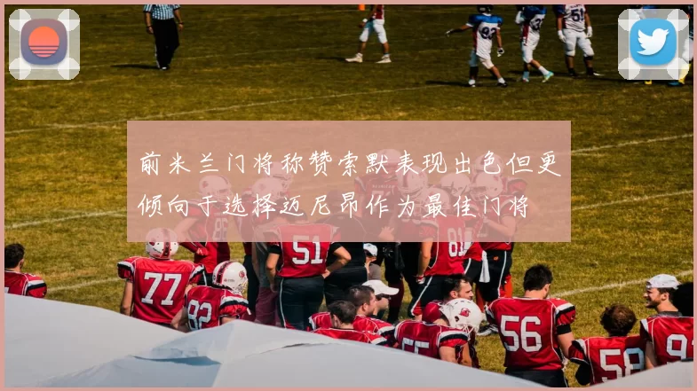 前米兰门将称赞索默表现出色但更倾向于选择迈尼昂作为最佳门将