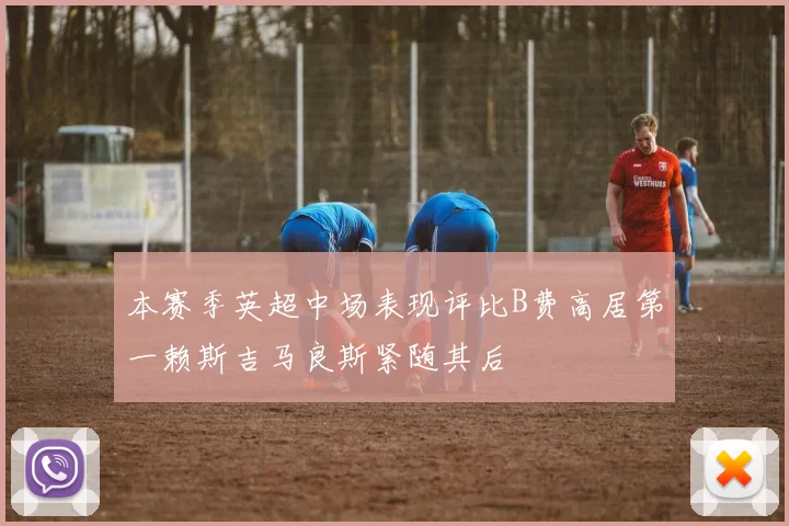 本赛季英超中场表现评比B费高居第一赖斯吉马良斯紧随其后