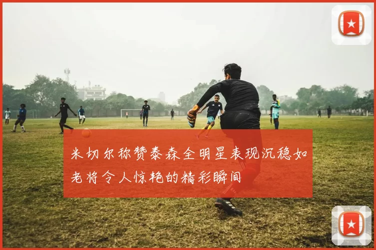 米切尔称赞泰森全明星表现沉稳如老将令人惊艳的精彩瞬间
