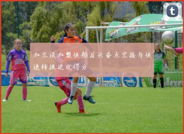 加兰谈加盟快船后兴奋点空接与快速转换进攻得分