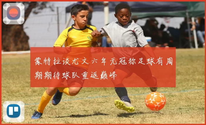 蒙特拉谈尤文六年无冠称足球有周期期待球队重返巅峰
