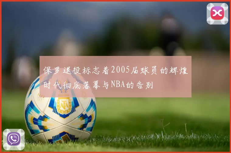 保罗退役标志着2005届球员的辉煌时代彻底落幕与NBA的告别