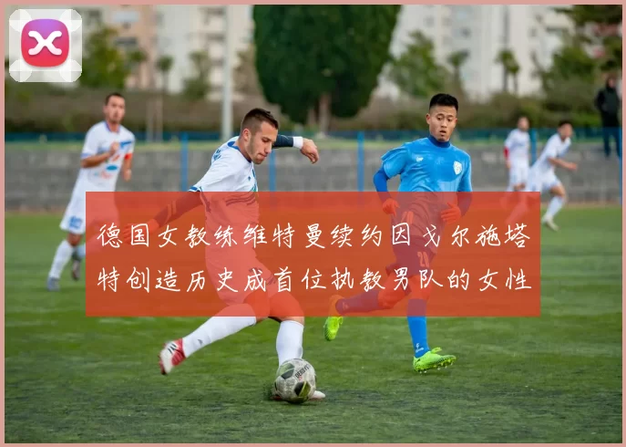 德国女教练维特曼续约因戈尔施塔特创造历史成首位执教男队的女性教练