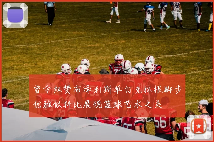 曾令旭赞布泽利斯单打克林根脚步优雅似科比展现篮球艺术之美
