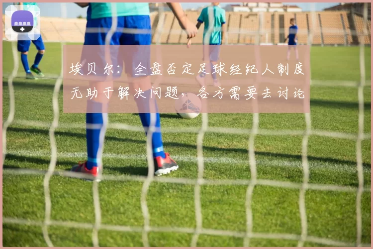 埃贝尔：全盘否定足球经纪人制度无助于解决问题，各方需要去讨论