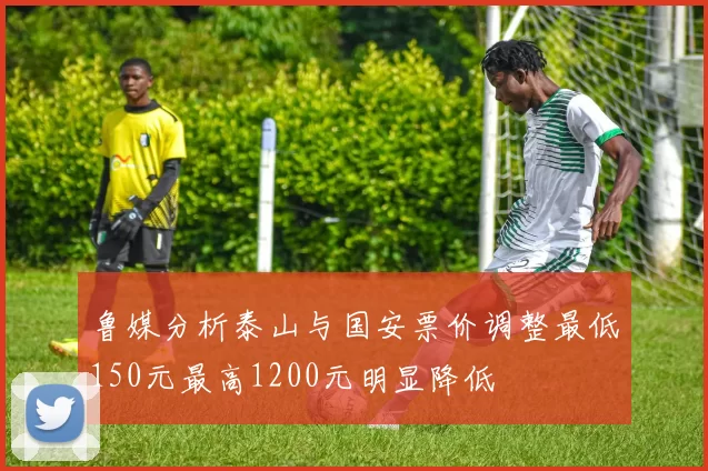 鲁媒分析泰山与国安票价调整最低150元最高1200元明显降低