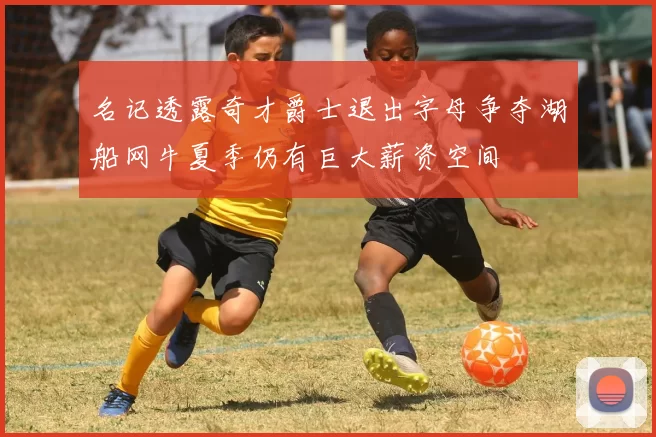 名记透露奇才爵士退出字母争夺湖船网牛夏季仍有巨大薪资空间