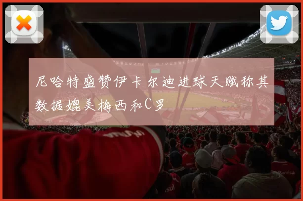尼哈特盛赞伊卡尔迪进球天赋称其数据媲美梅西和C罗